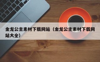 秦皇岛金龙公主素材下载网站（金龙公主素材下载网站大全）