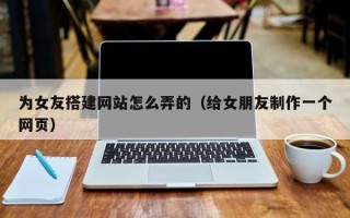 秦皇岛为女友搭建网站怎么弄的（给女朋友制作一个网页）